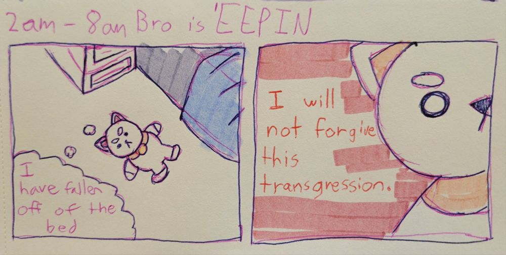 A 2 panel comic in my sketchbook in pink and dark blue pen and pink, blue, and yellow highlighter titled "2am - 8am - Bro is EEPIN'. The first panel, a Puppycat plushie lays on the floor, looking up and thinking to itself, "I have fallen off the bed". The second panel is a close up on Puppycat's face, on a red background, thinking, "I will not forgive this transgression."