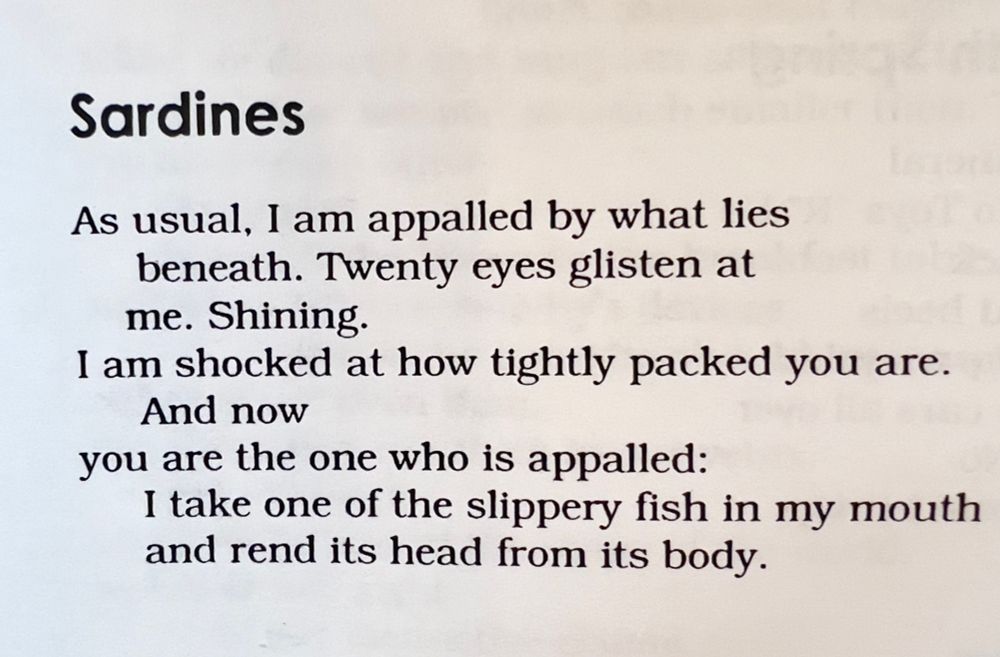 Sardines
As usual, I am appalled by what lies beneath. Twenty eyes glisten at me. Shining.
I am shocked at how tightly packed you are.
And now
you are the one who is appalled:
I take one of the slippery fish in my mouth and rend its head from its body.