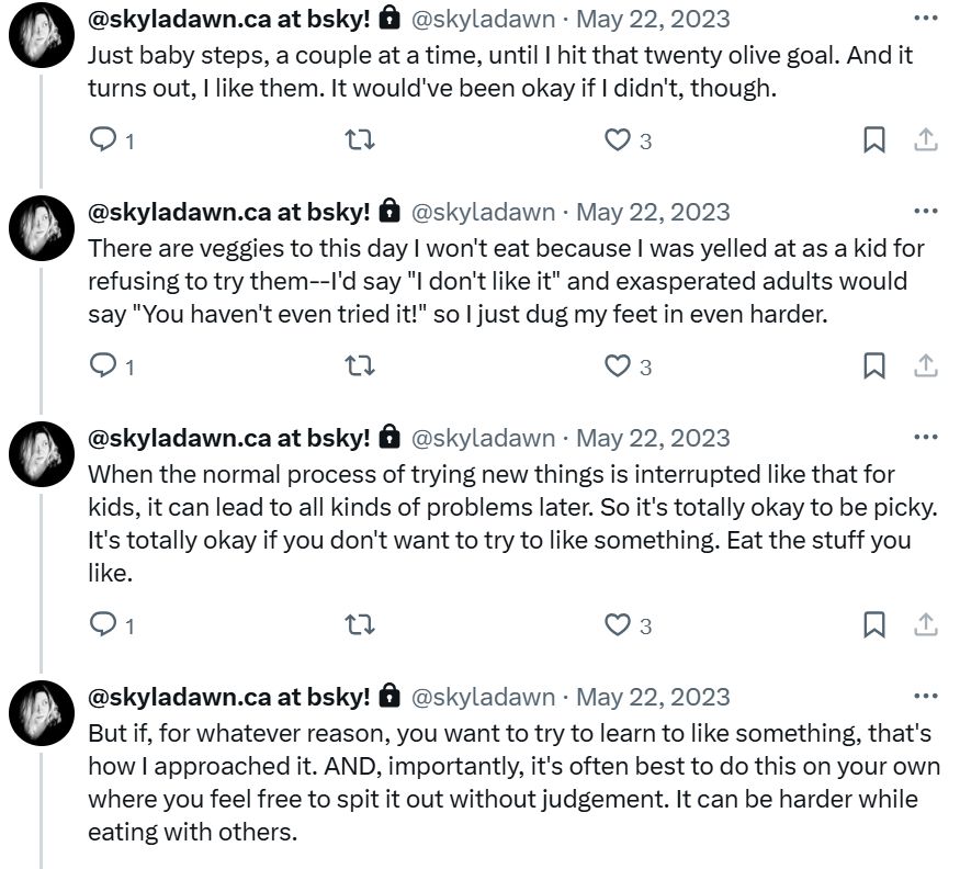 Just baby steps, a couple at a time, until I hit that twenty olive goal. And it turns out, I like them. It would've been okay if I didn't, though.

There are veggies to this day I won't eat because I was yelled at as a kid for refusing to try them--I'd say "I don't like it" and exasperated adults would say "You haven't even tried it!" so I just dug my feet in even harder.

When the normal process of trying new things is interrupted like that for kids, it can lead to all kinds of problems later. So it's totally okay to be picky. It's totally okay if you don't want to try to like something. Eat the stuff you like.

But if, for whatever reason, you want to try to learn to like something, that's how I approached it. AND, importantly, it's often best to do this on your own where you feel free to spit it out without judgement. It can be harder while eating with others.