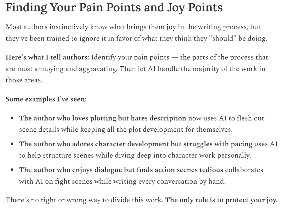 Finding Your Pain Points and Joy Points
Most authors instinctively know what brings them joy in the writing process, but they've been trained to ignore it in favor of what they think they "should" be doing.

Here's what I tell authors: Identify your pain points — the parts of the process that are most annoying and aggravating. Then let AI handle the majority of the work in those areas.

Some examples I've seen:

The author who loves plotting but hates description now uses AI to flesh out scene details while keeping all the plot development for themselves.

The author who adores character development but struggles with pacing uses AI to help structure scenes while diving deep into character work personally.

The author who enjoys dialogue but finds action scenes tedious collaborates with AI on fight scenes while writing every conversation by hand.

There's no right or wrong way to divide this work. The only rule is to protect your joy.