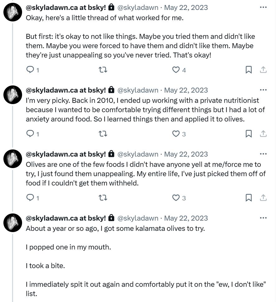 Several tweets from me dated May 2023

Okay, here's a little thread of what worked for me.

But first: it's okay to not like things. Maybe you tried them and didn't like them. Maybe you were forced to have them and didn't like them. Maybe they're just unappealing so you've never tried. That's okay!

I'm very picky. Back in 2010, I ended up working with a private nutritionist because I wanted to be comfortable trying different things but I had a lot of anxiety around food. So I learned things then and applied it to olives.

Olives are one of the few foods I didn't have anyone yell at me/force me to try, I just found them unappealing. My entire life, I've just picked them off of food if I couldn't get them withheld.

About a year or so ago, I got some kalamata olives to try.

I popped one in my mouth.

I took a bite.

I immediately spit it out again and comfortably put it on the "ew, I don't like" list.
