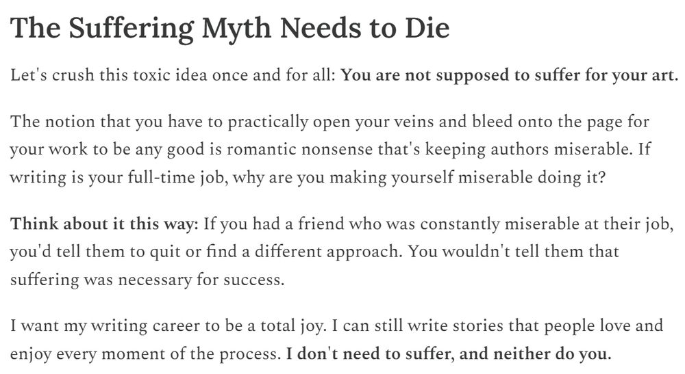 The Suffering Myth Needs to Die
Let's crush this toxic idea once and for all: You are not supposed to suffer for your art.

The notion that you have to practically open your veins and bleed onto the page for your work to be any good is romantic nonsense that's keeping authors miserable. If writing is your full-time job, why are you making yourself miserable doing it?

Think about it this way: If you had a friend who was constantly miserable at their job, you'd tell them to quit or find a different approach. You wouldn't tell them that suffering was necessary for success.

I want my writing career to be a total joy. I can still write stories that people love and enjoy every moment of the process. I don't need to suffer, and neither do you.