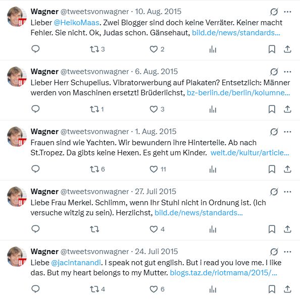 Alte Tweets von 2015:

Lieber  @HeikoMaas. Zwei Blogger sind doch keine Verräter. Keiner macht Fehler. Sie nicht. Ok, Judas schon. Gänsehaut, http://bild.de/news/standards/franz-josef-wagner/lieber-justizminister-maas-42093080.bild.html

Lieber Herr Schupelius. Vibratorwerbung auf Plakaten? Entsetzlich: Männer werden von Maschinen ersetzt! Brüderlichst, http://bz-berlin.de/berlin/kolumne/gehoert-vibrator-werbung-in-die-oeffentlichkeit

Frauen sind wie Yachten. Wir bewundern ihre Hinterteile. Ab nach St.Tropez. Da gibts keine Hexen. Es geht um Kinder.  http://welt.de/kultur/article144690262/Welche-Zicke-hat-dein-Herz-gebrochen-Franz-Josef.html

Liebe Frau Merkel. Schlimm, wenn Ihr Stuhl nicht in Ordnung ist. (Ich versuche witzig zu sein). Herzlichst, http://bild.de/news/standards/franz-josef-wagner/liebe-angela-merkel-41954882.bild.html

Liebe @jacintanandi. I speak not gut english. But i read you love me. I like das. But my heart belongs to my Mutter. http://blogs.taz.de/riotmama/2015/07/24/what-a-cheeky-cunt/