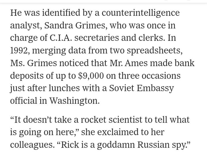 He was identified by a counterintelligence analyst, Sandra Grimes, who was once in charge of C.I.A. secretaries and clerks. In 1992, merging data from two spreadsheets, Ms. Grimes noticed that Mr. Ames made bank deposits of up to $9,000 on three occasions just after lunches with a Soviet Embassy official in Washington.

“It doesn’t take a rocket scientist to tell what is going on here,” she exclaimed to her colleagues. “Rick is a goddamn Russian spy.”