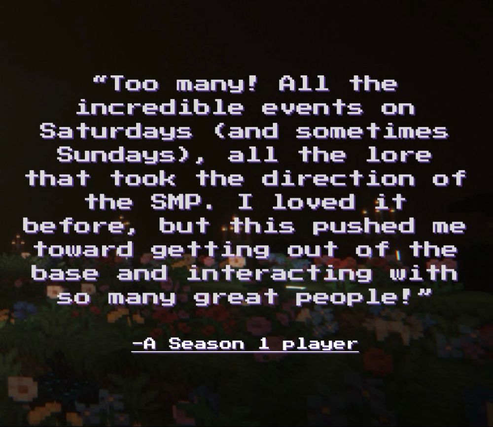 A photo with the quote “Too many! All the incredible events on Saturdays (and sometimes Sundays), all the lore that took the direction of the SMP. I loved it before, but this pushed me toward getting out of the base and interacting with so many great people!” - A season 1 player