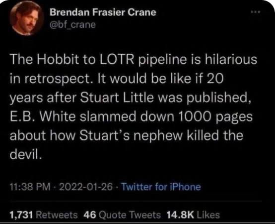 Brendan Frasier Crane @bf_crane
The Hobbit to LOTR pipeline is hilarious in retrospect. It would be like if 20 years after Stuart Little was published, E.B. White slammed down 1000 pages about how Stuart's nephew killed the devil.