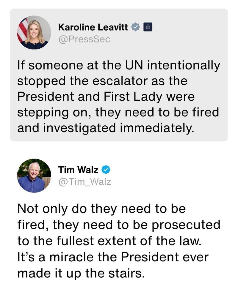 Karoline Leavitt @PressSec
If someone at the UN intentionally stopped the escalator as the President and First Lady were stepping on, they need to be fired and investigated immediately.
Tim Walz
@ Tim_Walz
Not only do they need to be fired, they need to be prosecuted to the fullest extent of the law.
It's a miracle the President ever made it up the stairs.