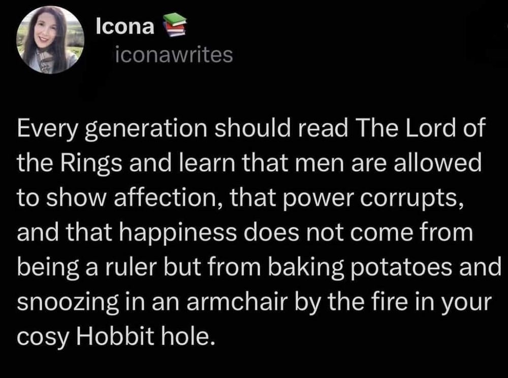 Icona
iconawrites
Every generation should read The Lord of the Rings and learn that men are allowed to show affection, that power corrupts, and that happiness does not come from being a ruler but from baking potatoes and snoozing in an armchair by the fire in your cosy Hobbit hole.