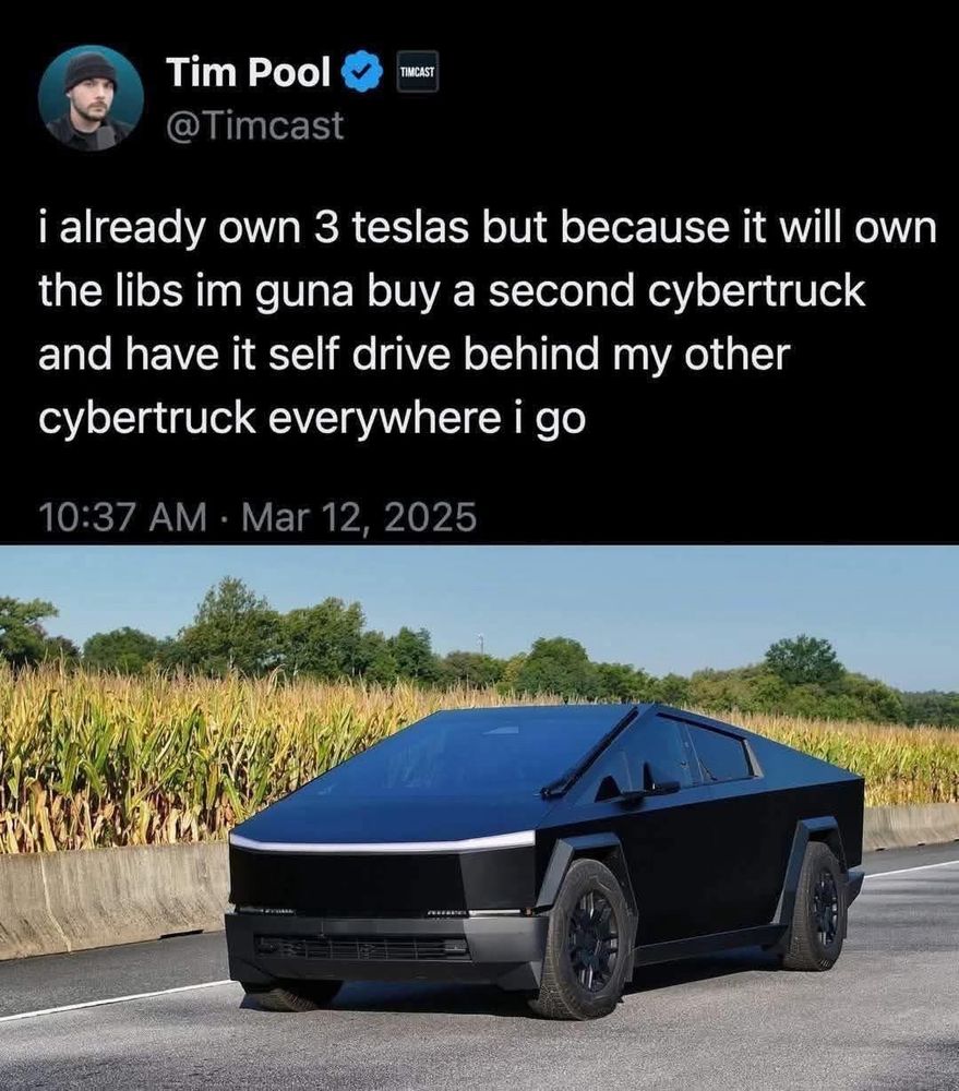 Tim Pool
TIMCAST
@Timcast
i already own 3 teslas but because it will own the libs im guna buy a second cybertruck and have it self drive behind my other cybertruck everywhere i go
10:37 AM • Mar 12, 2025
