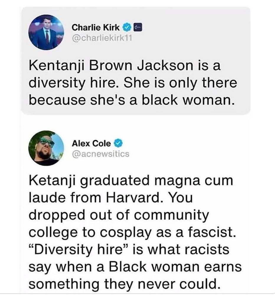 Charlie Kirk @charliekirk11 Kentanji Brown Jackson is a diversity hire. She is only there because she's a black woman. Alex Cole @acnewsitics Ketanji graduated magna cum laude from Harvard. You dropped out of community college to cosplay as a fascist. 