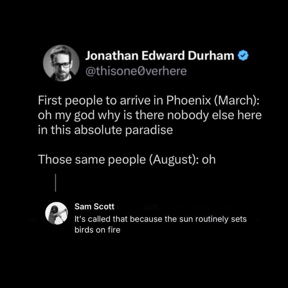 Jonathan Edward Durham
@thisone@verhere
First people to arrive in Phoenix (March): oh my god why is there nobody else here in this absolute paradise
Those same people (August): oh
Sam Scott
It's called that because the sun routinely sets birds on fire
