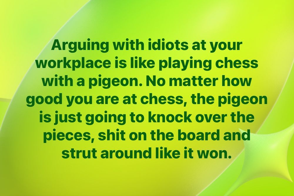 Arguing with idiots at your workplace is like playing chess with a pigeon. No matter how good you are at chess, the pigeon is just going to knock over the pieces, shit on the board and strut around like it won.