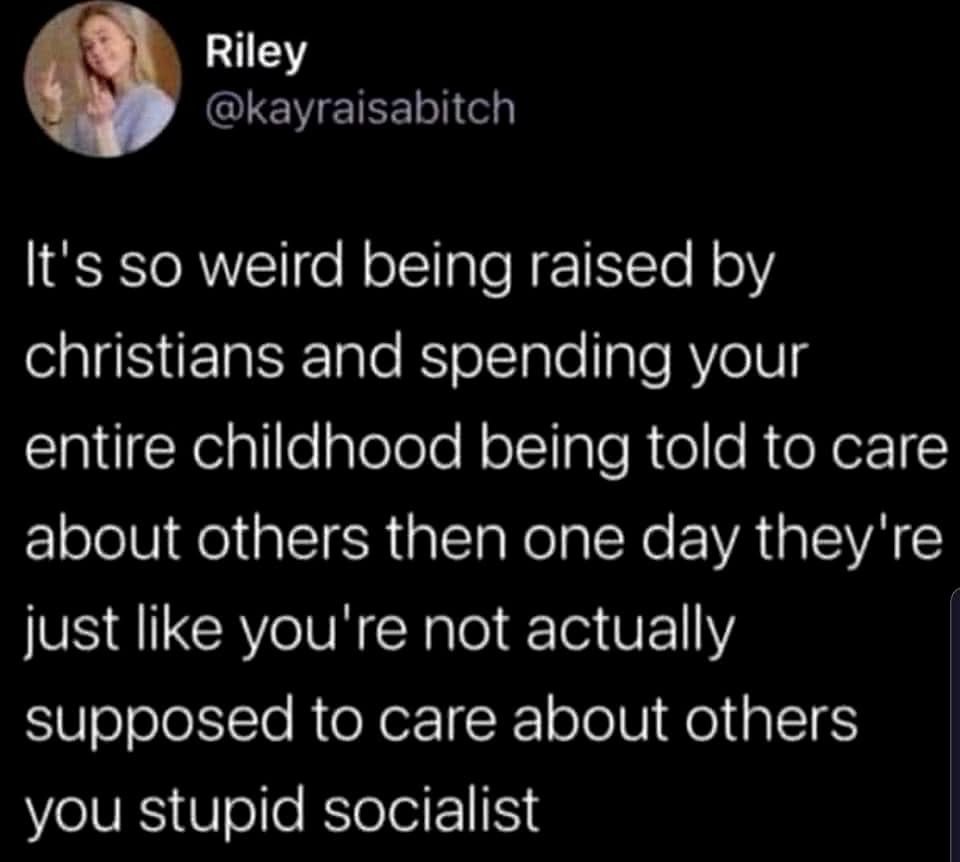 Riley @kayraisabitch
It's so weird being raised by christians and spending your entire childhood being told to care about others then one day they're just like you're not actually supposed to care about others you stupid socialist