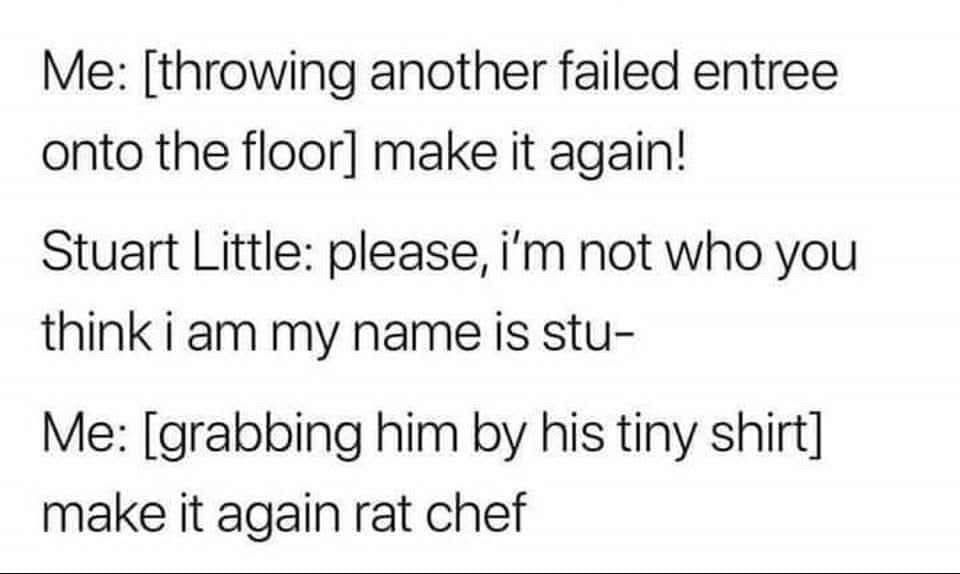 Me: [throwing another failed entree onto the floor] make it again!
Stuart Little: please, i'm not who you think i am my name is stu-
Me: [grabbing him by his tiny shirt] make it again rat chef