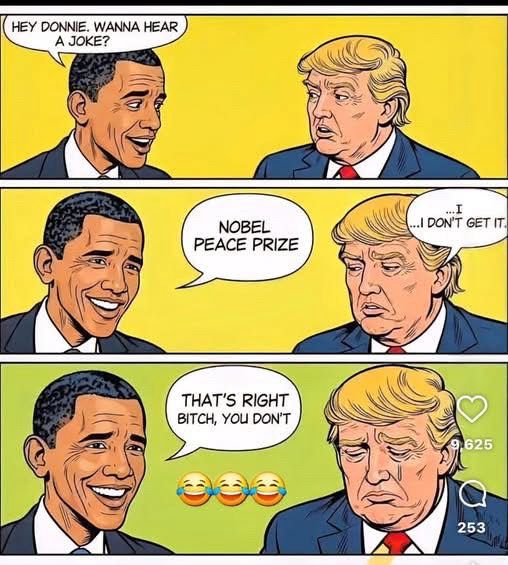 (Obama) HEY DONNIE. WANNA HEAR A JOKE?
… NOBEL PEACE PRIZE
(Trump) I…I don’t get it. 
(Obama) THAT'S RIGHT BITCH, YOU DON'T
