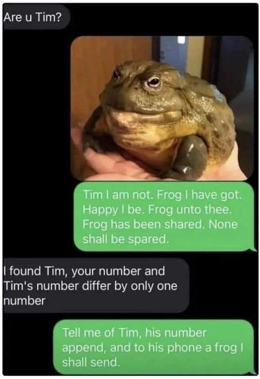 (Person 1) Are u Tim? (Person 2) Tim I am not. Frog I have got. Happy I be. Frog unto thee. (Picture of frog) Frog has been shared. None shall be spared. (Person 1) I found Tim, your number and Tim's number differ by only one number (Person 2) Tell me of Tim, his number append, and to his phone a frog l shall send.