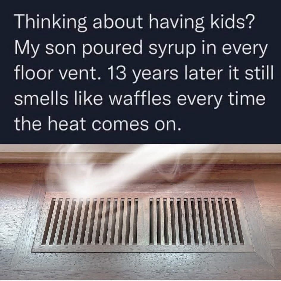 Thinking about having kids?
My son poured syrup in every floor vent. 13 years later it still smells like waffles every time the heat comes on.