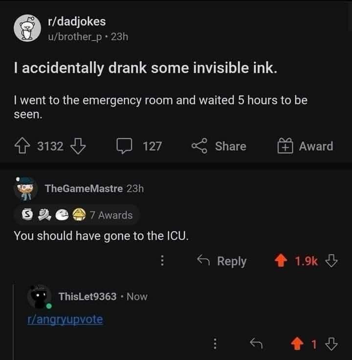 г/dadjokes I accidentally drank some invisible ink. I went to the emergency room and waited 5 hours to be seen. … TheGameMastre You should have gone to the ICU.