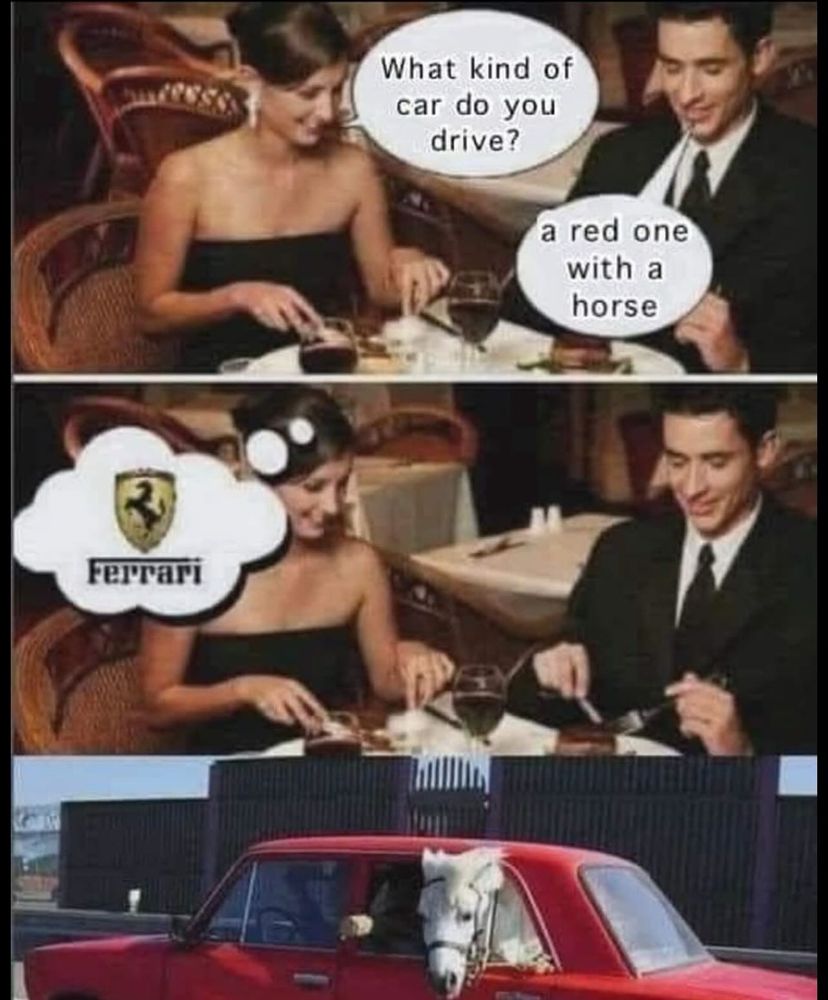 (Woman at dinner in a restaurant) What kind of car do you drive? (Man) A red one with a horse (Woman, thinking … Ferrari) (Picture of an old red sedan with a white horse looking out the backseat window)