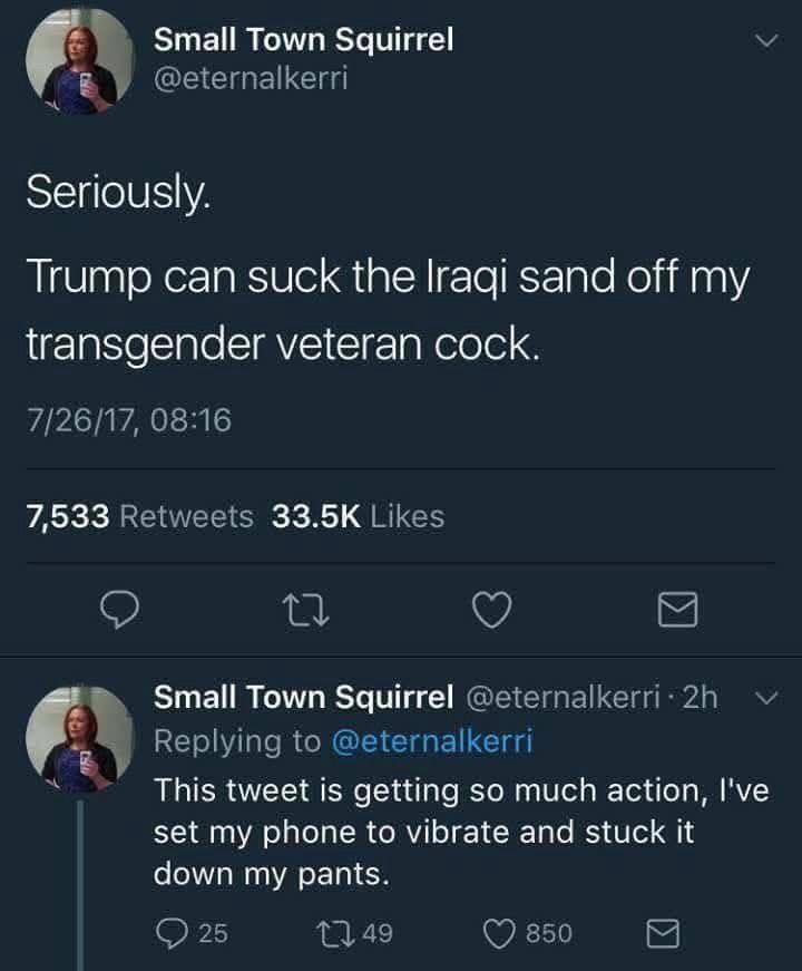 Small Town Squirrel @eternalkerri
Seriously.
Trump can suck the Iraqi sand off my transgender veteran cock.
Small Town Squirrel @eternalkerri 2h
Replying to @eternalkerri
This tweet is getting so much action, l've set my phone to vibrate and stuck it down my pants.
