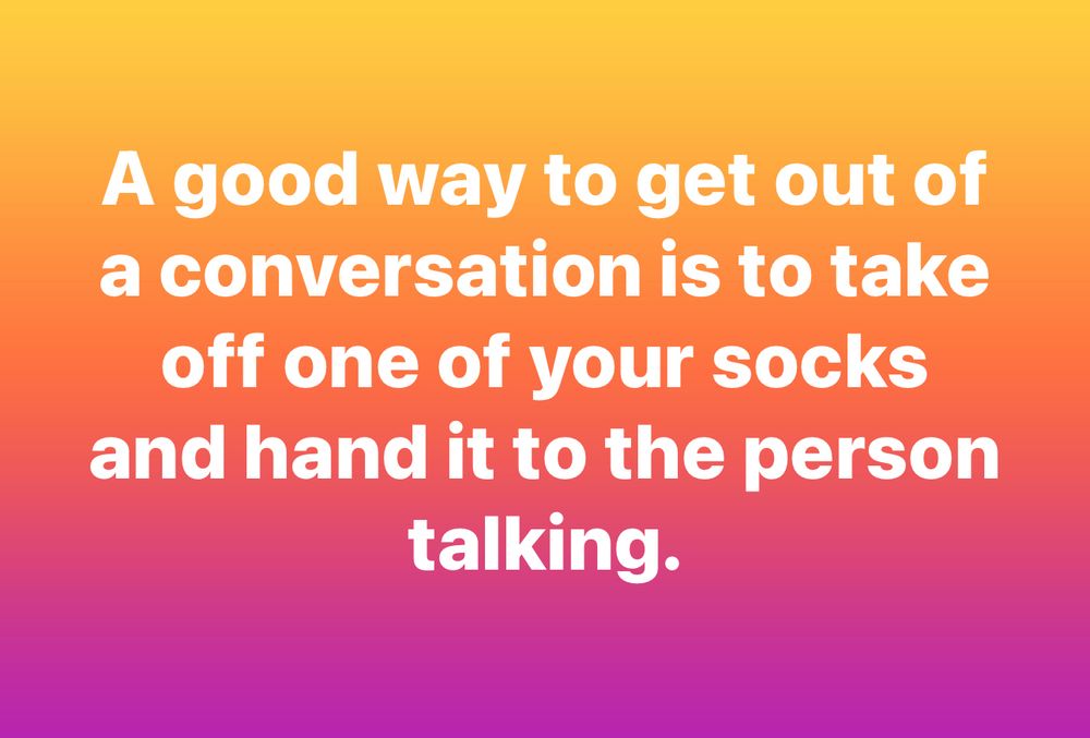 A good way to get out of a conversation is to take off one of your socks and hand it to the person talking.