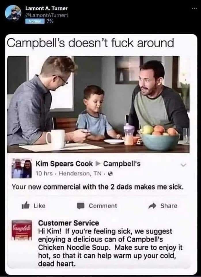 Lamont A. Turner @LamontATumerl
Campbell's doesn't fuck around
Kim Spears Cook • Campbell's
10 hrs • Henderson, TN -
Your new commercial with the 2 dads makes me sick.
…
Customer Service
Hi Kim! If you're feeling sick, we suggest enjoying a delicious can of Campbell's Chicken Noodle Soup. Make sure to enjoy it hot, so that it can help warm up your cold, dead heart.