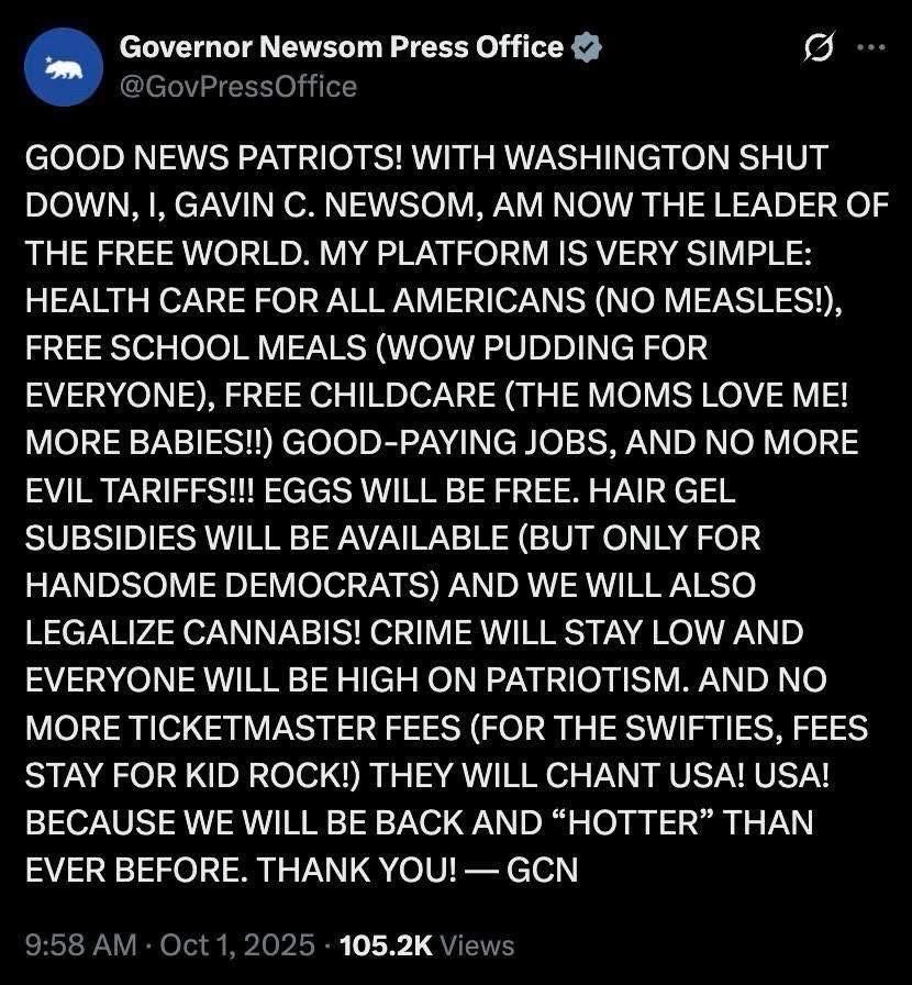 Governor Newsom Press Office
@GovPressOffice
GOOD NEWS PATRIOTS! WITH WASHINGTON SHUT DOWN, I, GAVIN C. NEWSOM, AM NOW THE LEADER OF THE FREE WORLD. MY PLATFORM IS VERY SIMPLE:
HEALTH CARE FOR ALL AMERICANS (NO MEASLES!), FREE SCHOOL MEALS (WOW PUDDING FOR EVERYONE), FREE CHILDCARE (THE MOMS LOVE ME!
MORE BABIES!! GOOD-PAYING JOBS, AND NO MORE EVIL TARIFFS!!! EGGS WILL BE FREE. HAIR GEL SUBSIDIES WILL BE AVAILABLE (BUT ONLY FOR HANDSOME DEMOCRATS) AND WE WILL ALSO LEGALIZE CANNABIS! CRIME WILL STAY LOW AND EVERYONE WILL BE HIGH ON PATRIOTISM. AND NO MORE TICKETMASTER FEES (FOR THE SWIFTIES, FEES STAY FOR KID ROCK! THEY WILL CHANT USA! USA!
BECAUSE WE WILL BE BACK AND "HOTTER" THAN EVER BEFORE. THANK YOU! - GCN