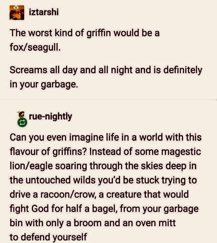 iztarshi
The worst kind of griffin would be a fox/seagull.
Screams all day and all night and is definitely in your garbage.
rue-nightly
Can you even imagine life in a world with this flavour of griffins? Instead of some magestic lion/eagle soaring through the skies deep in the untouched wilds you'd be stuck trying to drive a racoon/crow, a creature that would fight God for half a bagel, from your garbage bin with only a broom and an oven mitt to defend yourself