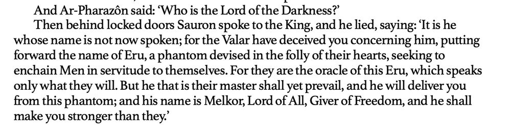 “And Ar-Pharazôn said: ‘Who is the Lord of the Darkness?’
Then behind locked doors Sauron spoke to the King, and he lied, saying: ‘It is he whose name is not now spoken; for the Valar have deceived you concerning him, putting forward the name of Eru, a phantom devised in the folly of their hearts, seeking to enchain Men in servitude to themselves. For they are the oracle of this Eru, which speaks only what they will. But he that is their master shall yet prevail, and he will deliver you from this phantom; and his name is Melkor, Lord of All, Giver of Freedom, and he shall make you stronger than they.”

Excerpt From
The Fall of Númenor
Alan Lee
This material may be protected by copyright.