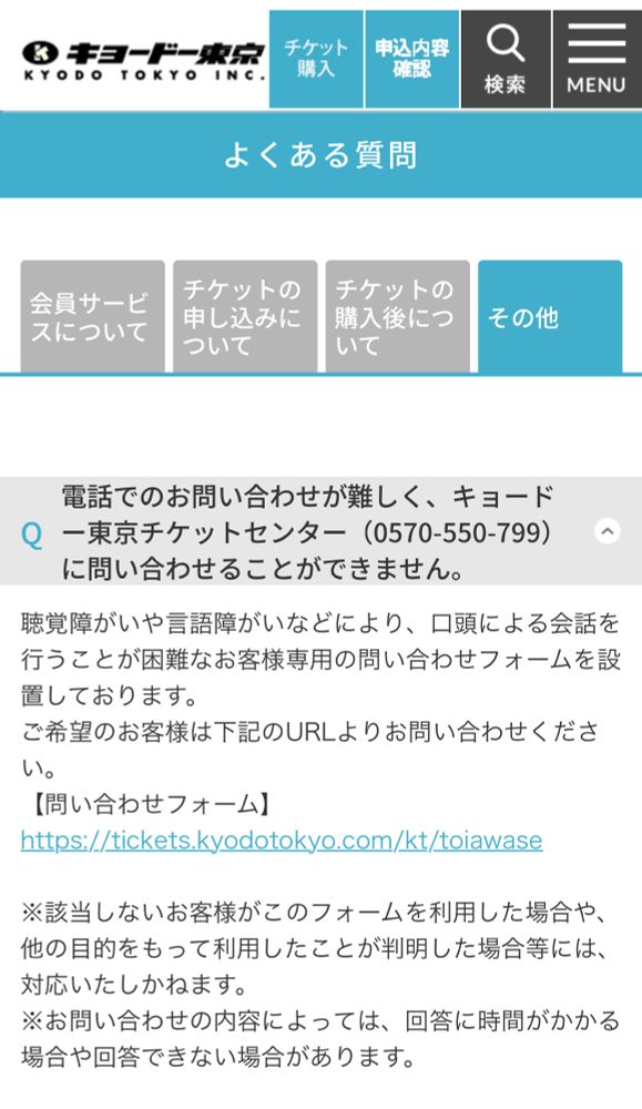 キョードー東京の問い合わせ画面

質問：電話でのお問い合わせが難しく、キョードー東京チケットセンター（0570-550-799）に問い合わせることができません。
回答：聴覚障がいや言語障がいなどにより、口頭による会話を行うことが困難なお客様専用の問い合わせフォームを設置しております。
ご希望のお客様は下記のURLよりお問い合わせください。
【問い合わせフォーム】https://tickets.kyodotokyo.com/kt/toiawase

※該当しないお客様がこのフォームを利用した場合や、他の目的をもって利用したことが判明した場合等には、対応いたしかねます。
※お問い合わせの内容によっては、回答に時間がかかる場合や回答できない場合があります。