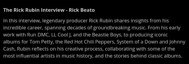 In this interview, legendary producer Rick Rubin shares insights from his incredible career, spanning decades of groundbreaking music. From his early work with Run DMC, LL Cool J, and the Beastie Boys, to producing iconic albums for Tom Petty, the Red Hot Chili Peppers, System of a Down and Johnny Cash, Rubin reflects on his creative process, collaborating with some of the most influential artists in music history, and the stories behind classic albums.