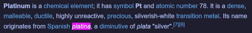 Screenshot of wikipedia entry text: Platinum is a chemical element; it has symbol Pt and atomic number 78. It is a dense, malleable, ductile, highly unreactive, precious, silverish-white transition metal. Its name originates from Spanish platina, a diminutive of plata "silver".