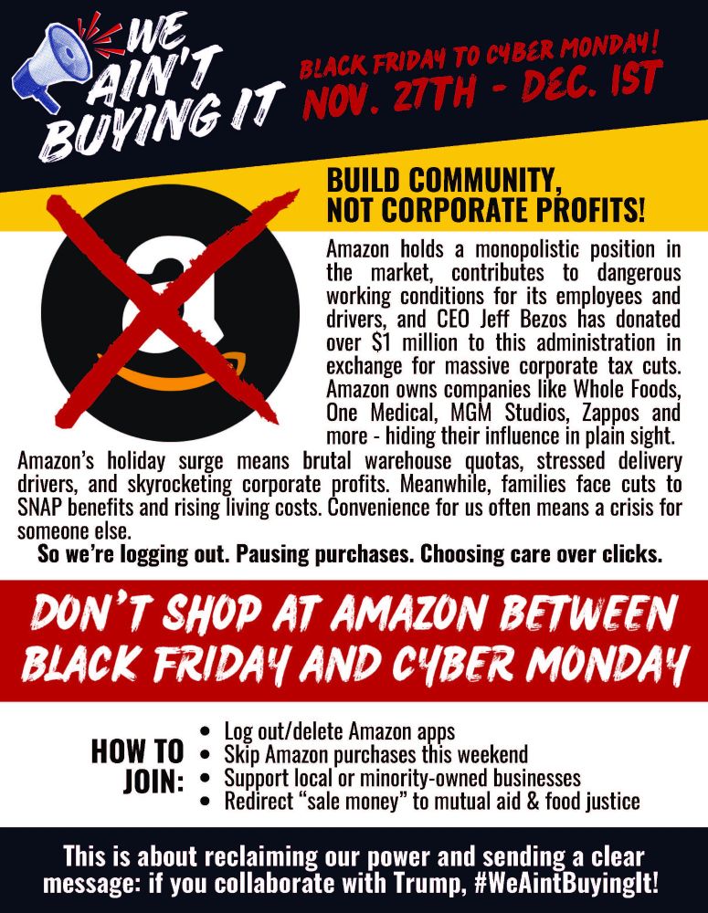 FLYER for WE AINT BUYING IT

BUILD COMMUNITY,
NOT CORPORATE PROFITS!
Black Friday to Cyber monday!
Nov. 27th - Dec. 1st
This is about reclaiming our power and sending a clear
message: if you collaborate with Trump, #WeAintBuyingIt!
Amazon holds a monopolistic position in
the market, contributes to dangerous
working conditions for its employees and
drivers, and CEO Jeff Bezos has donated
over $1 million to this administration in
exchange for massive corporate tax cuts.
Amazon owns companies like Whole Foods,
One Medical, MGM Studios, Zappos and
more - hiding their influence in plain sight.
Amazon’s holiday surge means brutal warehouse quotas, stressed delivery
drivers, and skyrocketing corporate profits. Meanwhile, families face cuts to
SNAP benefits and rising living costs. Convenience for us often means a crisis for
someone else.
So we’re logging out. Pausing purchases. Choosing care over clicks.
DON’T SHOP AT AMAZON BETWEEN
BLACK FRIDAY AND CYBER MONDAY
Log out/delete Amazon apps
Skip Amazon purchases this weekend
Support local or minority-owned businesses
Redirect “sale money” to mutual aid & food justice
HOW TO
JOIN:

