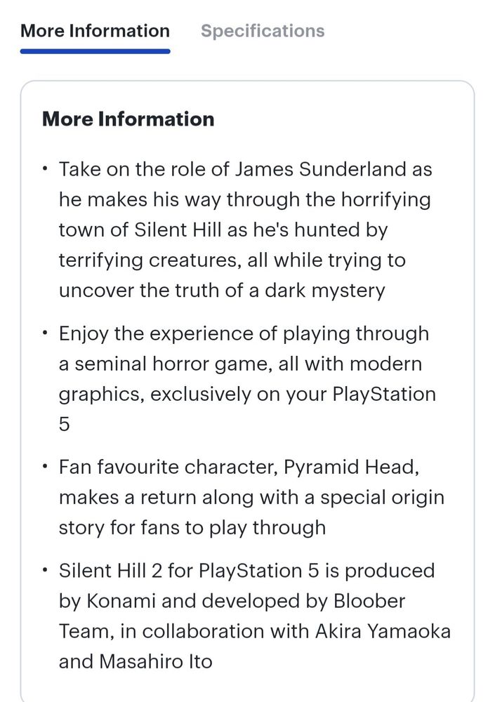 "More Information
• Take on the role of James Sunderland as he makes his way through the horrifying town of Silent Hill as he's hunted by terrifying creatures, all while trying to uncover the truth of a dark mystery
• Enjoy the experience of playing through a seminal horror game, all with modern graphics, exclusively on your Play Station
5
• Fan favourite character, Pyramid Head, makes a return along with a special origin story for fans to play through
• Silent Hill 2 for PlayStation 5 is produced by Konami and developed by Bloober
Team, in collaboration with Akira Yamaoka and Masahiro Ito"