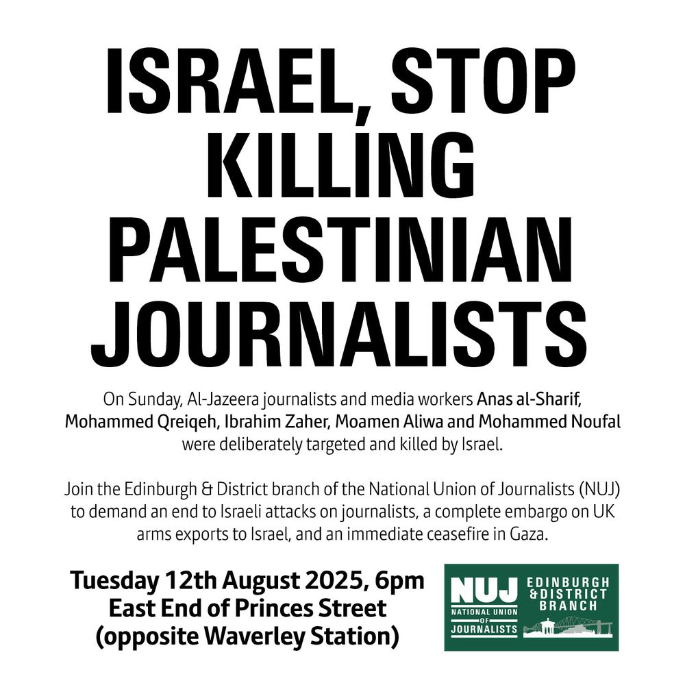 Poster, reading:

ISRAEL, STOP KILLING PALESTINIAN JOURNALISTS

On Sunday, Al-Jazeera journalists and media workers Anas al-Sharif, Mohammed Qreiqeh, Ibrahim Zaher, Moamen Aliwa and Mohammed Noufal were deliberately targeted and killed by Israel.

Join the Edinburgh & District branch of the National Union of Journalists (NUJ) to demand an end to Israeli attacks on journalists, a complete embargo on UK arms exports to Israel, and an immediate ceasefire in Gaza.

Tuesday 12th August 2025, 6pm
East End of Princes Street (opposite Waverley Station)

NUJ Edinburgh & District Branch