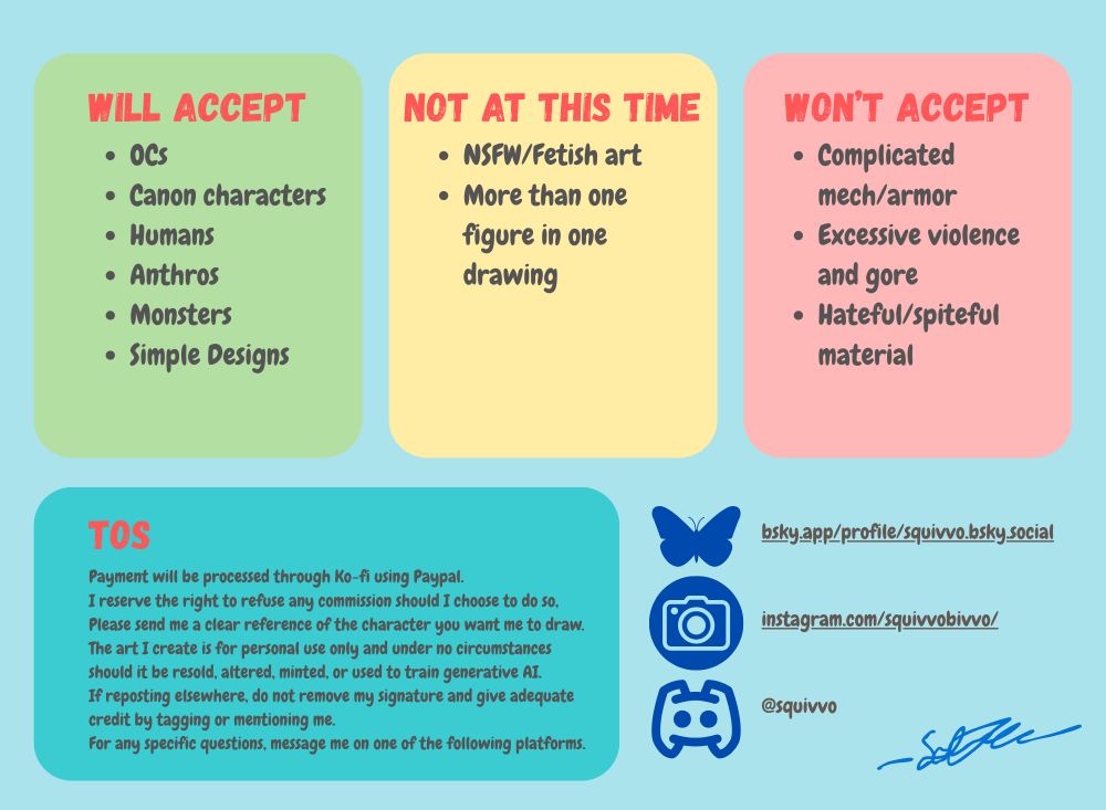 Will accept: OCs, canon characters, humans, anthros, monsters, simple designs
Will not accept at this time: NSFW/fetish art, more than one figure in one drawing
Will decline: complicated mech, armor, excessive violence and gore, hateful/spiteful material
My handles on Discord and Instagram are also listed, being @squivvo and @squivvobivvo respectively, as well as my terms of service.
Payment will be processed through Ko-fi using Paypal.
I reserve the right to refuse any commission should I choose to do so,
Please send me a clear reference of the character you want me to draw.
The art I create is for personal use only and under no circumstances should it be resold, altered, minted, or used to train generative AI.
If reposting elsewhere, do not remove my signature and give adequate credit by tagging or mentioning me.
For any specific questions, message me.