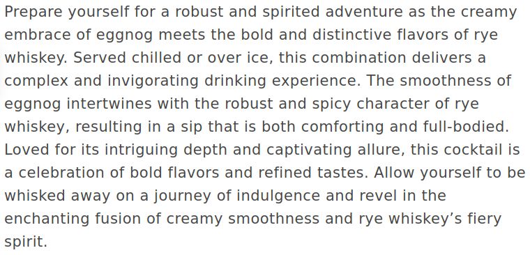 Prepare yourself for a robust and spirited adventure as the creamy embrace of eggnog meets the bold and distinctive flavors of rye whiskey. Served chilled or over ice, this combination delivers a complex and invigorating drinking experience. The smoothness of eggnog intertwines with the robust and spicy character of rye whiskey, resulting in a sip that is both comforting and full-bodied. Loved for its intriguing depth and captivating allure, this cocktail is a celebration of bold flavors and refined tastes. Allow yourself to be whisked away on a journey of indulgence and revel in the enchanting fusion of creamy smoothness and rye whiskey’s fiery spirit.
