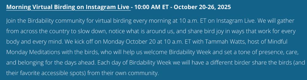 Morning Virtual Birding on Instagram Live - 10:00 AM ET - October 20-26, 2025
Join the Birdability community for virtual birding every morning at 10 a.m. ET on Instagram Live. We will gather from across the country to slow down, notice what is around us, and share bird joy in ways that work for every body and every mind. We kick off on Monday October 20 at 10 a.m. ET with Tammah Watts, host of Mindful Monday Meditations with the birds, who will help us welcome Birdability Week and set a tone of presence, care, and belonging for the days ahead. Each day of Birdability Week we will have a different birder share the birds (and their favorite accessible spots) from their own community.