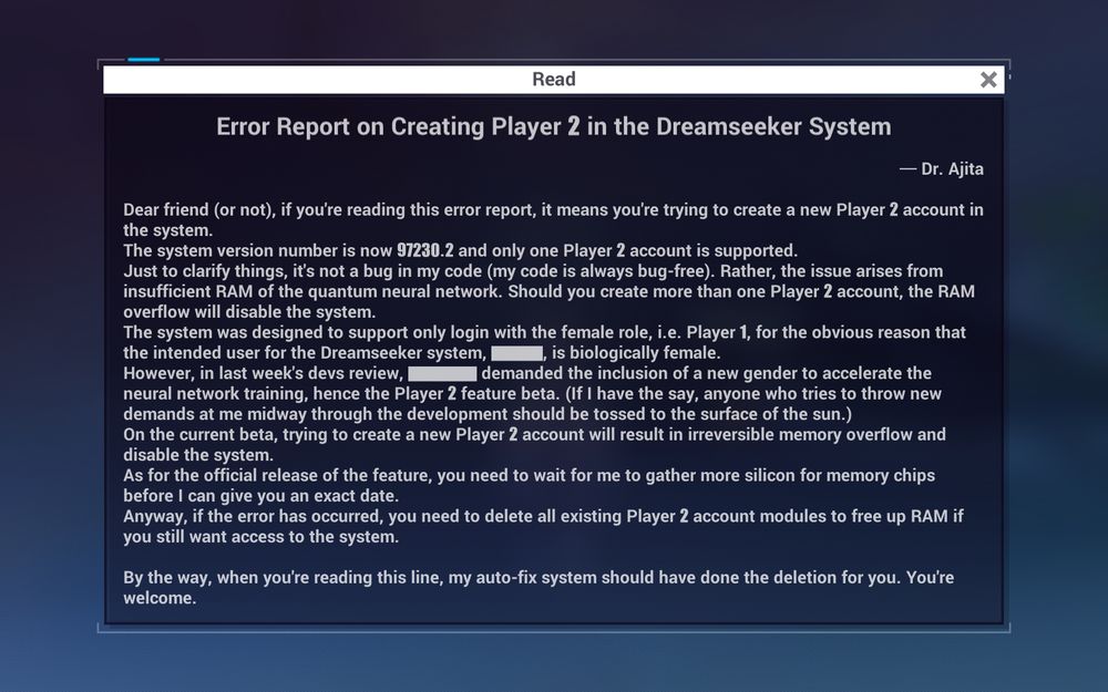 Error Report on Creating Player 2 in the Dreamseeker System - Dr. Ajita
Dear friend (or not), if you're reading this error report, it means you're trying to create a new Player 2 account in the system.
The system version number is now 97230.2 and one Player 2 account is supported.
Just to clarify things, it's not a bug in my code (my code is always bug-free). Rather, the issue arises from insufficient RAM of the quantum nueral network. Should you create more than one Player 2 accoutn, the RAM overflow will disable the system.
The system was designed to support only login with the female role, i.e. Player 1, for obvious reasons, that the intended user for the Dreamseeker system, [REDACTED], is female.
However, in last week's devs review, [REDACTED] demanded the inclusion of a new gender to the accelerate the neural network training, hence the Player 2 feature beta. (If I have to say, anyone who tries to throw new demands at me midway through the development should be tossed to the surface of the sun).
On the current beta, trying to create a new Player 2 account will result in irreversible memory overflow and disable the system.
As for the official release of the feature, you need to wait for me to gather more silicon for memory chips before I can give you an exact date.
Anyway, if the error has occurred, you need to delete all existing Player 2 account modules to free up RAM if you still want to access to the system.

By the way, when you're reading this line, my auto-fix system should have done the deletion for you. You're welcome.