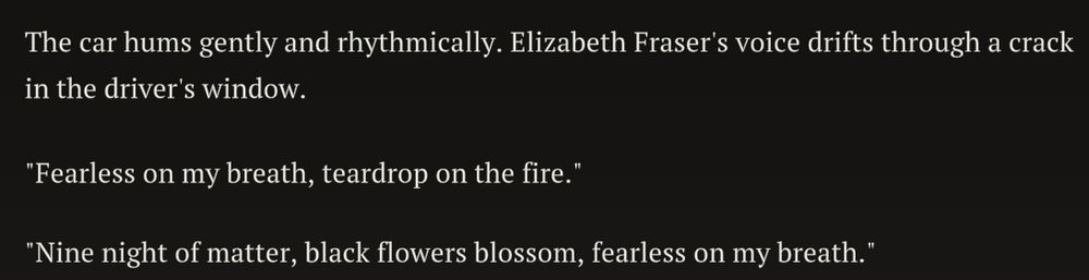 Text log of
"The car hums gently and rhythmically, Elizabeth Fraser's voice drifts through a crack in the driver's window.
"Fearless on my breath, teardrop on the fire."
"Nine night of matter, black flowers blossom, fearless on my breath."