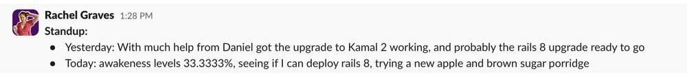 Screenshot of a slack message written by me, it reads:

Standup:
Yesterday: With much help from Daniel got the upgrade to Kamal 2 working, and probably the rails 8 upgrade ready to go
Today: awakeness levels 33.3333%, seeing if I can deploy rails 8, trying a new apple and brown sugar porridge