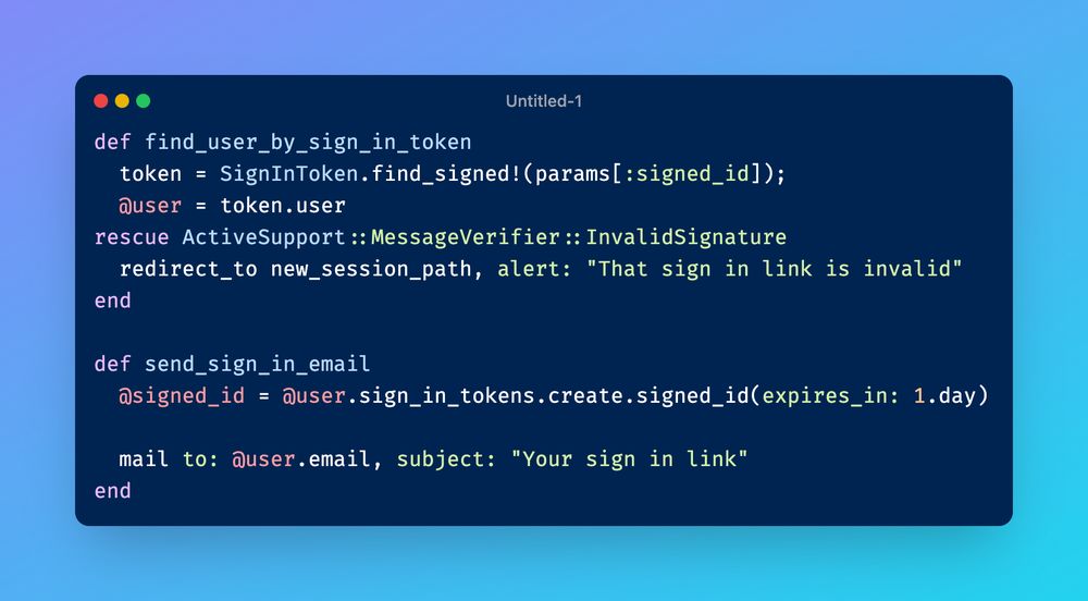 A screenshot of ruby code which reads:

```ruby
def find_user_by_sign_in_token
  token = SignInToken.find_signed!(params[:signed_id]);
  @user = token.user
rescue ActiveSupport::MessageVerifier::InvalidSignature
  redirect_to new_session_path, alert: "That sign in link is invalid"
end

def send_sign_in_email
  @signed_id = @user.sign_in_tokens.create.signed_id(expires_in: 1.day)

  mail to: @user.email, subject: "Your sign in link"
end
```