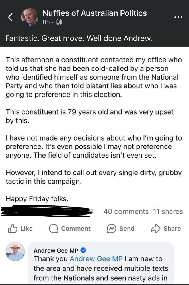 Nuffies of Australian Politics
...
8h •
Fantastic. Great move. Well done Andrew.
This afternoon a constituent contacted my office who told us that she had been cold-called by a person who identified himself as someone from the National Party and who then told blatant lies about who I was going to preference in this election.
This constituent is 79 years old and was very upset by this.
I have not made any decisions about who l'm going to preference. It's even possible I may not preference anyone. The field of candidates isn't even set.
However, I intend to call out every single dirty, grubby tactic in this campaign.
Happy Friday folks.
Like
Comment
40 comments 11 shares
Send
Share
Andrew Gee MP
Thank you Andrew Gee MP I am new to the area and have received multiple texts from the Nationals and seen nasty ads in