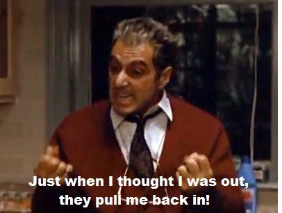 Al Pacino in The Godfather Part 3 saying, “Just when I thought I was out, they pull me back in!”