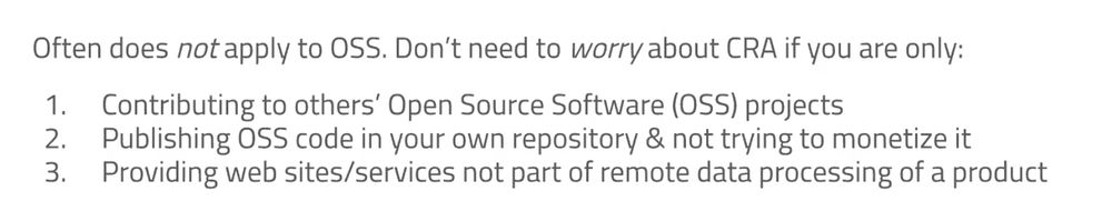 When CRA applies to OSS

Often does not apply to OSS. Don't need to worry about CRA if you are only:

1.⁠ ⁠Contributing to others' Open Source Software (OSS) projects

2.⁠ ⁠Publishing OSS code in your own repository & not trying to monetize it

3.⁠ ⁠Providing web sites/services not part of remote data processing of a product