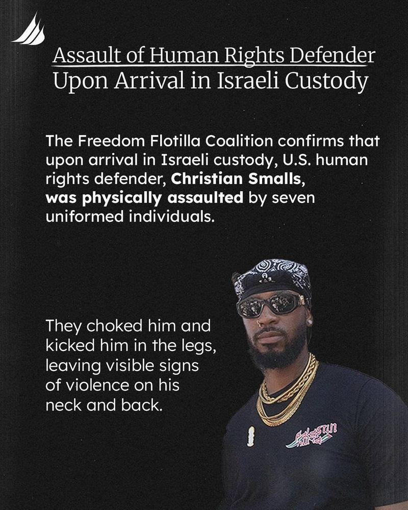 Screenshot from gazafreedomflotilla's Instagram post.
https://www.instagram.com/gazafreedomflotilla/p/DMrNsBiMTOj/

Image is a black background with white text.
The Freedom Flotilla Coalition logo in the top right corner.
A picture of Chris is in the bottom right corner.

Text:

Assault of Human Rights Defender
Upon Arrival in Israeli Custody

The Freedom Flotilla Coalition confirms that upon arrival in Israeli custody, U.S. human rights defender, Christian Smalls,
was physically assaulted by seven uniformed individuals.

They choked him and kicked him in the legs, leaving visible signs of violence on his neck and back.