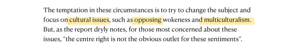 “ The temptation in these circumstances is to try to change the subject and focus on cultural issues, such as opposing wokeness and multiculturalism. But, as the report dryly notes, for those most concerned about these issues, “the centre right is not the obvious outlet for these sentiments”. ”