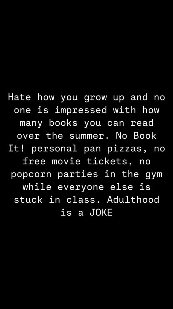 Hate how you grow up and no one is impressed with how many books you can read over the summer. No Book It! personal pan pizzas, no free movie tickets, no popcorn parties in the gym while everyone else is stuck in class. Adulthood is a joke! 