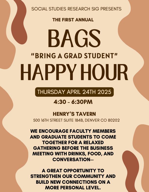 Brown flyer including information about the AERA Social Studies Research SIG's first annual BAGS “Bring A Grad Student”
Happy Hour. 
Event information:
THURSDAY APRIL 24TH 2025
4:30 - 6:30PM
500 16TH STREET SUITE 184B, DENVER CO 80202
HENRY’S TAVERN
WE ENCOURAGE FACULTY MEMBERS
AND GRADUATE STUDENTS TO COME
TOGETHER FOR A RELAXED
GATHERING BEFORE THE BUSINESS
MEETING WITH DRINKS, FOOD, AND
CONVERSATION—
A GREAT OPPORTUNITY TO
STRENGTHEN OUR COMMUNITY AND
BUILD NEW CONNECTIONS ON A
MORE PERSONAL LEVEL.
