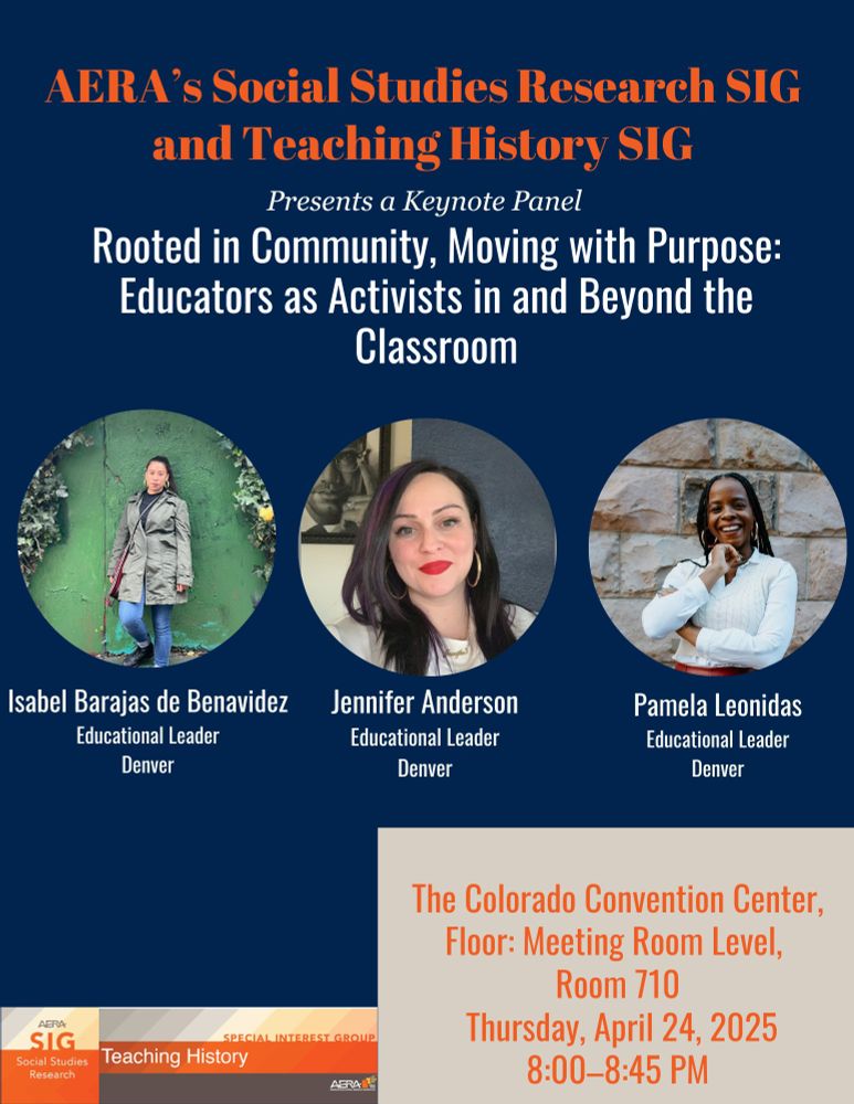 Blue flyer with orange/white text and three pictures of panelists. Flyer reads: AERA's Social Studies Research SIG and Teaching History SIG present a keynote panel: "Rooted in community, moving with purpose: Educators as activists in and beyond the classroom." Panelists are (from left to right); Isabel Barajas de Benavidez, Jennifer Anderson, and Pamela Leonidas, all educational leaders from Denver. The panel will be part of the SSR & Teaching History SIG business meeting, at the Colorado Convention Center, Meeting Room Level, Room 710, Thursday, April 24th, 2025, from 8-8:45PM. 